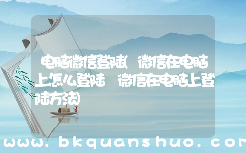 电脑微信登陆(微信在电脑上怎么登陆 微信在电脑上登陆方法)